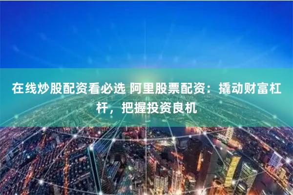 在线炒股配资看必选 阿里股票配资:撬动财富杠杆,把握投资良机