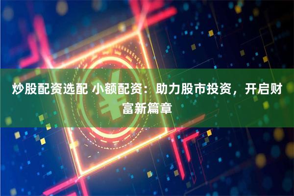 炒股配资选配 小额配资：助力股市投资，开启财富新篇章