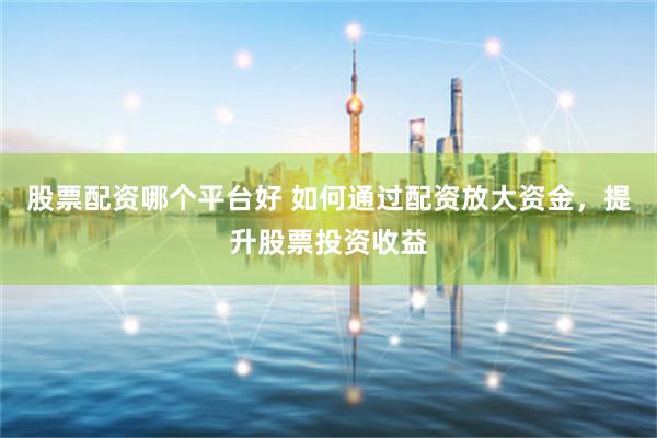 股票配资哪个平台好 如何通过配资放大资金，提升股票投资收益