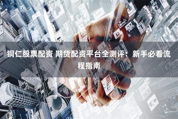 铜仁股票配资 期货配资平台全测评:新手必看流程指南