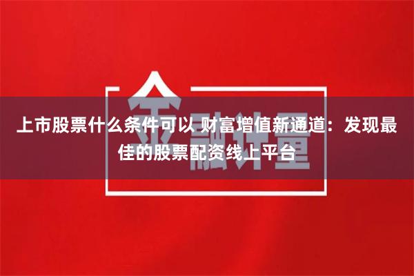 上市股票什么条件可以 财富增值新通道:发现最佳的股票配资线上平台