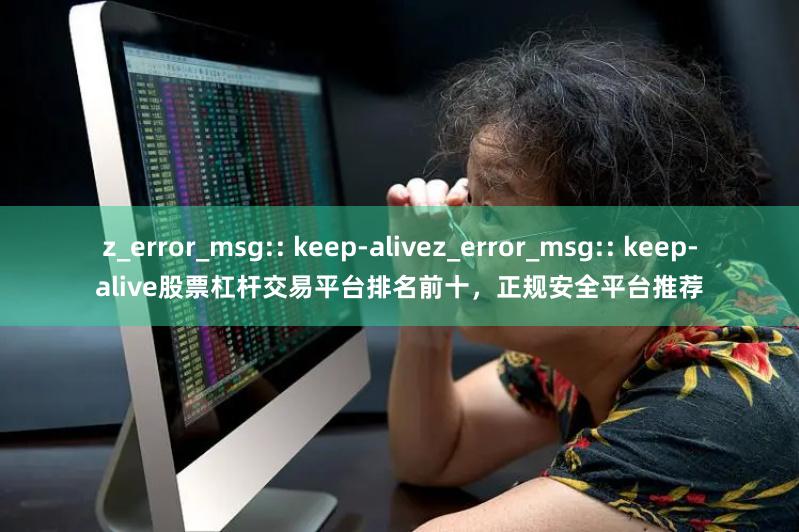 z_error_msg:: keep-alivez_error_msg:: keep-alive股票杠杆交易平台排名前十，正规安全平台推荐